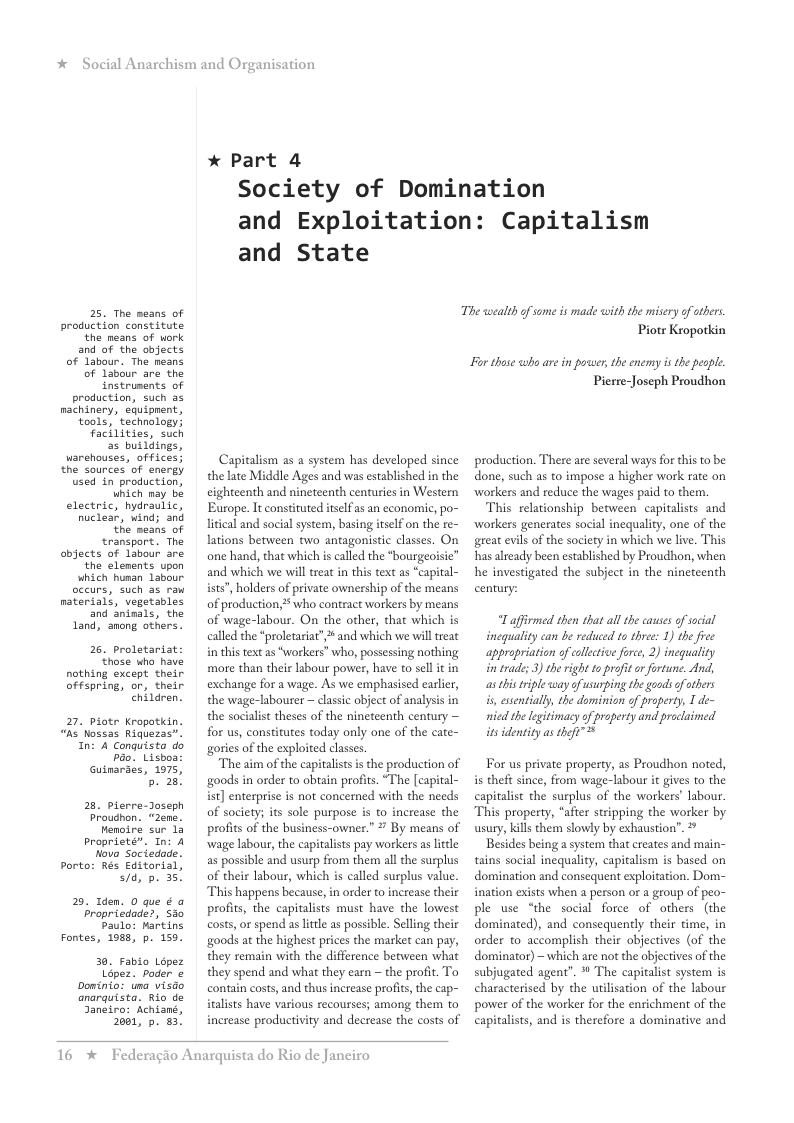 *  Social Anarchism and Or  25. The means of production constitute the neans of work  and of the abjects of labour. The neans of Labour are the instruments of production, such as machinery, equipnent, tools, technology! facklities, such  3 buildings, warehouses, offices; the sources of energy used in production, which may be electric, hydraulic, nuclear, wind; and the means of transport. The objects of labour are the elenents upon which hunan Labour occurs, such as raw naterials, vegetables and aninals, the Land, anong others.  26. proletariat those who have nothing except their offspring, or, their ehirdren.  27, piotr Kropatkin. “hs Nossas Riquezas”. In: 4 Conquista do bao. Lisboa Gutnaraes, 1975,  5. 28  28 pierre-Joseph Prouchon. “zene. Hemoire sur 12 Proprieté”. Tn: 4 Nove Soctedade. Porto: Rés Editarisl, sid, p. 35  25, Tden. 0 que ¢ a Fropricdade?, S0 Paulo: Marting Fontes, 1988, p. 159  30. Fablo Lopez Lipez. poder o Doinio: una visdo anarquista. Rio de Jangiro: Achiané, 2001, p. 83,  anisation  * Part 4  Society of Domination and Exploitation: Capitalism  and State  Capitalism as a system has developed since the late Middle Ages and was established in the cighteenth and nineteenth centuries in Western Europe. It constituted iselfas an economic, po- litcal and social system, basing itself o the re- lations between two antagonistic classes. On one hand, that which is called the *bourgeoisic” and which we will treat in this text as “capital- ists”, holders of private ownership of the means of production, 2 who contract workers by means of wage-labour. On the other, that which is called the *proletariat”, and which we will treat i this text as “workers” who, possessing nothing more than thei abour power, have to sel it in exchange for a wage. As we emphasised earler, the wage-labourer ~ classic object of analysis in the socialist theses of the ninetcenth century — for us, constitutes today only one of the cate- gories of the exploited classes  The aim of the capitalistsis the production of goods in order to obain profits. “The [capital- ist] enterprise is not concerned with the needs of society; its soll purpose is to increase the profis of the business-owner.” ’ By means of wage labour, the capitalists pay workers as lttle as possible and usurp from them all the surplus of their labour, which s called surplus value This happens because, in order to increase their profits, the capitalists must have the lowest costs, or spend as lttle as possible. Seling their goods at the highest prices the market can pay, they remain with the difference between what they spend and what they earn — the profit. To contain costs, and thus increase profits, the cap- italists have various recourses; among them to increase productivity and decrease the costs of  16 *  Federagio Anarquista do Rio de Janeiro  The wealth o some s made with the misery of others Piotr Kropotkin  For thoe who ae in poer, the enemy s the people. Pierre-Joseph Proudhon  production. There are several ways for this to be done, such as to impose  higher work rate on ‘workers and reduce the wages paid to them.  This relationship between capitalists and workers generates social inequality, one of the great evils of the society in which we live. This has already been established by Proudhon, when he investigated the subject in the nineteenth century:  “Laffirmed then that allthe causes of social inequality can be reduced to three: 1) the free appropriatian of callctive furce, 2) inequality i trade; 3) the right t proft or ortune. And, s histiple way ofusurping the goods f others is, esstially, the dominion of property, I de- nicd the legitimacy of property and procluimed itsidentity as teft”  For us private property, as Proudhon noted, i theft since, from wage-labour it gives to the capitalist the surplus of the workers labour “This property, “after stripping the worker by wsury, kills them slowly by exhaustion’”. > Besides being a system that creates and main- tains social inequality, capitalism is based on domination and consequent exploitation. Dom- ination exists when a person or a group of peo- ple use “the social force of others (the dominated), and consequently their time, in order to accomplish their objectives (of the dominator) - which are not the objectives of the subjugated agent”. * The capitalist system is characterised by the utilisation of the labour powwer of the worker for the enrichment of the capitalists, and is therefore a dominative and  